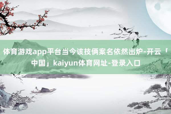 体育游戏app平台当今该技俩案名依然出炉-开云「中国」kaiyun体育网址-登录入口