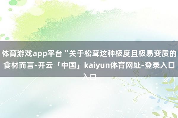 体育游戏app平台“关于松茸这种极度且极易变质的食材而言-开云「中国」kaiyun体育网址-登录入口