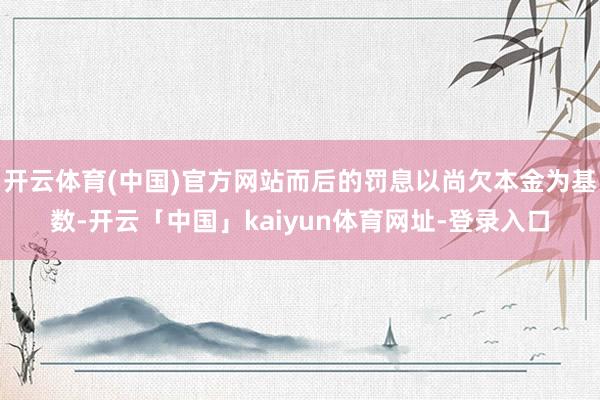 开云体育(中国)官方网站而后的罚息以尚欠本金为基数-开云「中国」kaiyun体育网址-登录入口