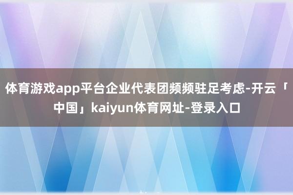 体育游戏app平台企业代表团频频驻足考虑-开云「中国」kaiyun体育网址-登录入口