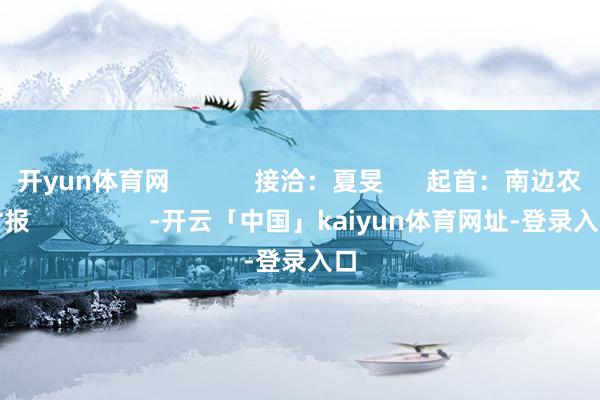 开yun体育网            接洽：夏旻      起首：南边农村报                 -开云「中国」kaiyun体育网址-登录入口