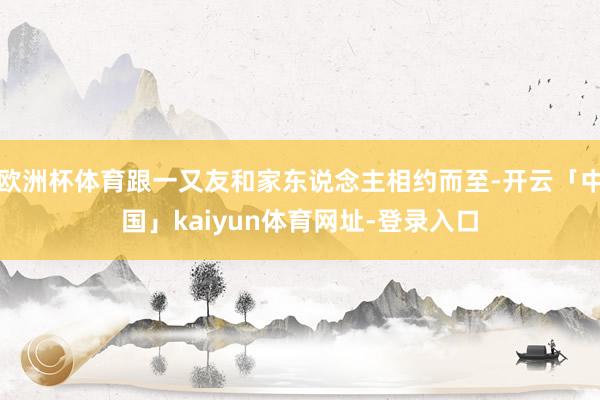 欧洲杯体育跟一又友和家东说念主相约而至-开云「中国」kaiyun体育网址-登录入口