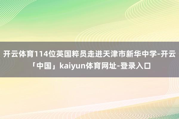 开云体育114位英国粹员走进天津市新华中学-开云「中国」kaiyun体育网址-登录入口