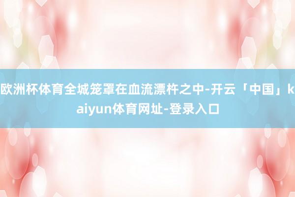 欧洲杯体育全城笼罩在血流漂杵之中-开云「中国」kaiyun体育网址-登录入口