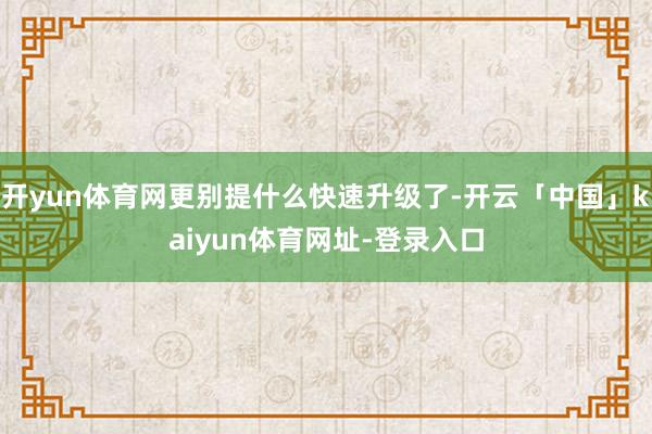 开yun体育网更别提什么快速升级了-开云「中国」kaiyun体育网址-登录入口