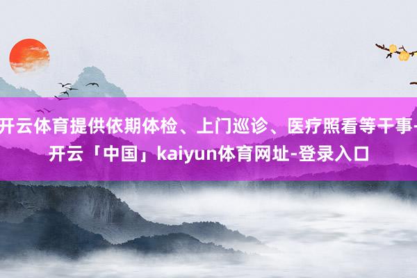 开云体育提供依期体检、上门巡诊、医疗照看等干事-开云「中国」kaiyun体育网址-登录入口