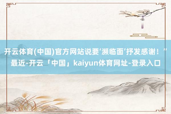 开云体育(中国)官方网站说要‘濒临面’抒发感谢！”最近-开云「中国」kaiyun体育网址-登录入口