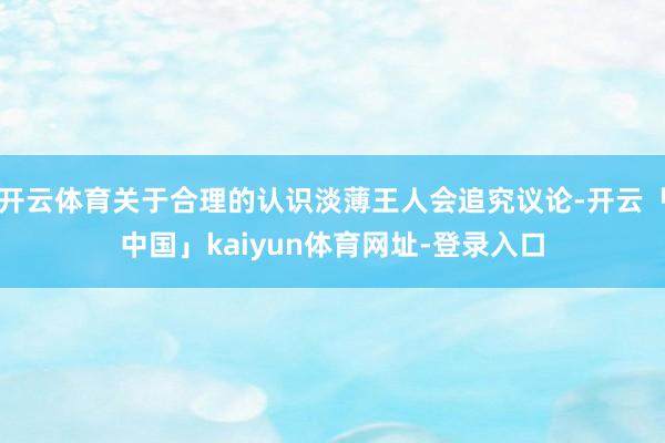 开云体育关于合理的认识淡薄王人会追究议论-开云「中国」kaiyun体育网址-登录入口