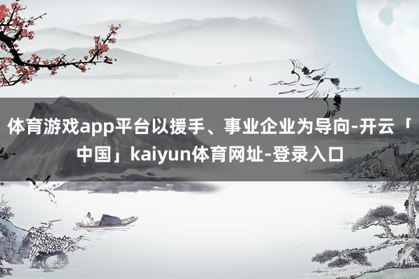 体育游戏app平台以援手、事业企业为导向-开云「中国」kaiyun体育网址-登录入口