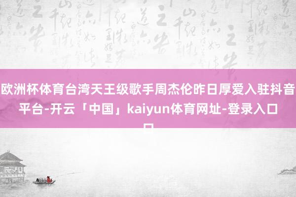 欧洲杯体育台湾天王级歌手周杰伦昨日厚爱入驻抖音平台-开云「中国」kaiyun体育网址-登录入口