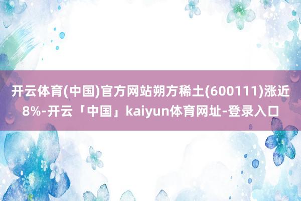开云体育(中国)官方网站朔方稀土(600111)涨近8%-开云「中国」kaiyun体育网址-登录入口