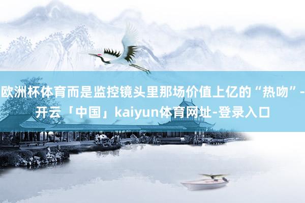欧洲杯体育而是监控镜头里那场价值上亿的“热吻”-开云「中国」kaiyun体育网址-登录入口