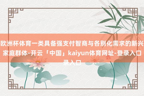 欧洲杯体育一类具备强支付智商与各别化需求的新兴家庭群体-开云「中国」kaiyun体育网址-登录入口