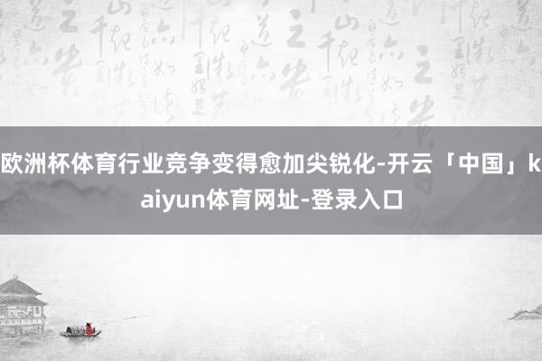 欧洲杯体育行业竞争变得愈加尖锐化-开云「中国」kaiyun体育网址-登录入口