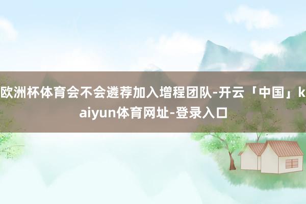 欧洲杯体育会不会遴荐加入增程团队-开云「中国」kaiyun体育网址-登录入口