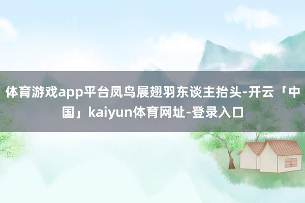体育游戏app平台凤鸟展翅羽东谈主抬头-开云「中国」kaiyun体育网址-登录入口