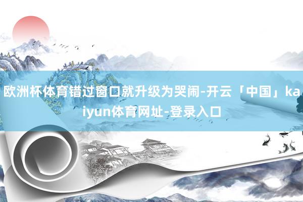 欧洲杯体育错过窗口就升级为哭闹-开云「中国」kaiyun体育网址-登录入口