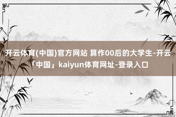开云体育(中国)官方网站 算作00后的大学生-开云「中国」kaiyun体育网址-登录入口
