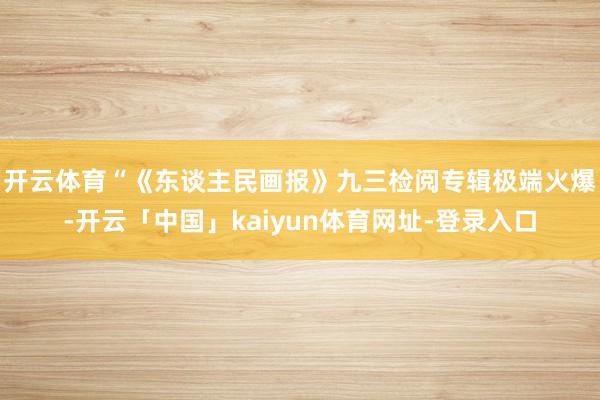 开云体育　　“《东谈主民画报》九三检阅专辑极端火爆-开云「中国」kaiyun体育网址-登录入口