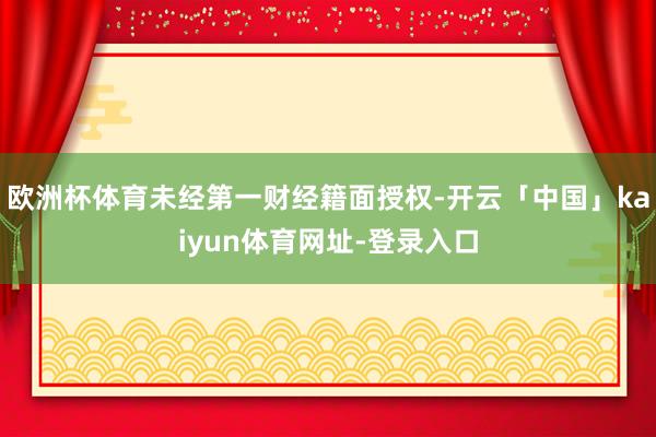 欧洲杯体育未经第一财经籍面授权-开云「中国」kaiyun体育网址-登录入口