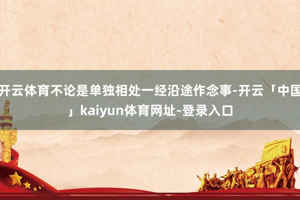 开云体育不论是单独相处一经沿途作念事-开云「中国」kaiyun体育网址-登录入口