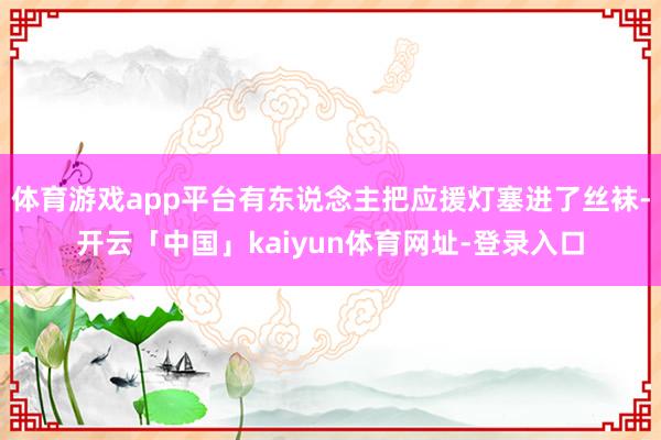 体育游戏app平台有东说念主把应援灯塞进了丝袜-开云「中国」kaiyun体育网址-登录入口