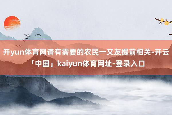 开yun体育网请有需要的农民一又友提前相关-开云「中国」kaiyun体育网址-登录入口