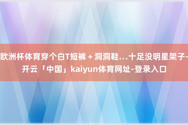 欧洲杯体育穿个白T短裤＋洞洞鞋…十足没明星架子-开云「中国」kaiyun体育网址-登录入口