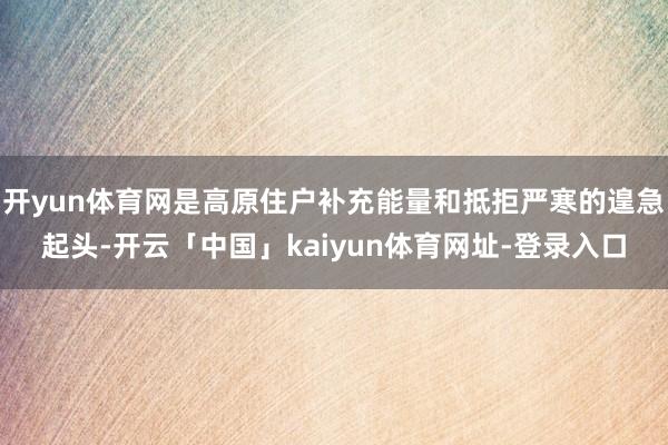 开yun体育网是高原住户补充能量和抵拒严寒的遑急起头-开云「中国」kaiyun体育网址-登录入口
