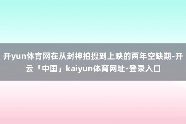 开yun体育网在从封神拍摄到上映的两年空缺期-开云「中国」kaiyun体育网址-登录入口