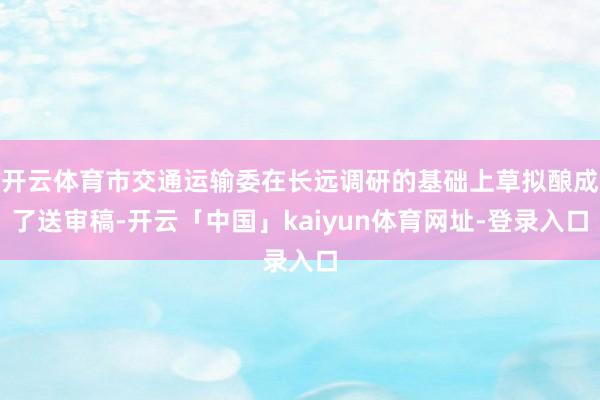 开云体育市交通运输委在长远调研的基础上草拟酿成了送审稿-开云「中国」kaiyun体育网址-登录入口