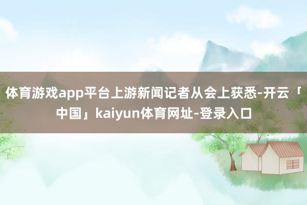体育游戏app平台上游新闻记者从会上获悉-开云「中国」kaiyun体育网址-登录入口