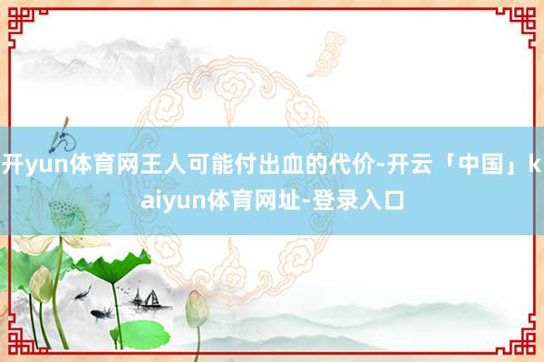 开yun体育网王人可能付出血的代价-开云「中国」kaiyun体育网址-登录入口