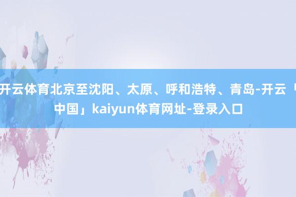 开云体育北京至沈阳、太原、呼和浩特、青岛-开云「中国」kaiyun体育网址-登录入口