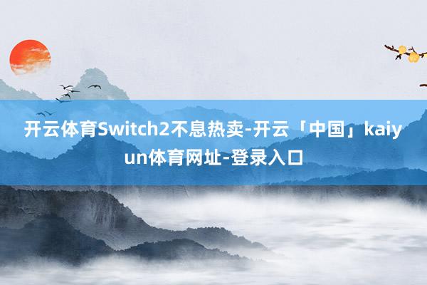 开云体育Switch2不息热卖-开云「中国」kaiyun体育网址-登录入口