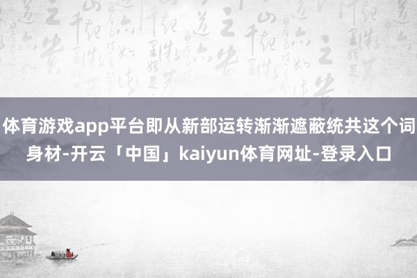 体育游戏app平台即从新部运转渐渐遮蔽统共这个词身材-开云「中国」kaiyun体育网址-登录入口