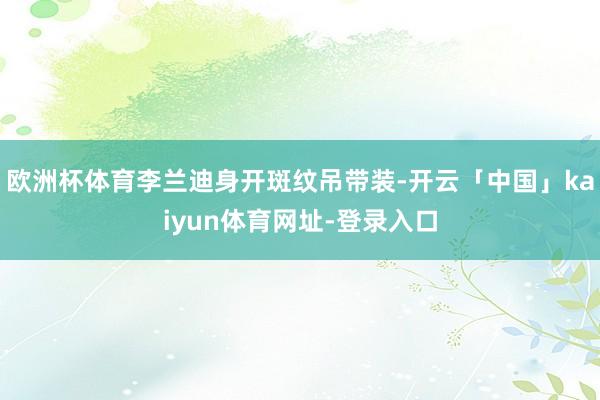 欧洲杯体育李兰迪身开斑纹吊带装-开云「中国」kaiyun体育网址-登录入口
