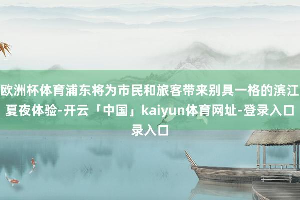 欧洲杯体育浦东将为市民和旅客带来别具一格的滨江夏夜体验-开云「中国」kaiyun体育网址-登录入口
