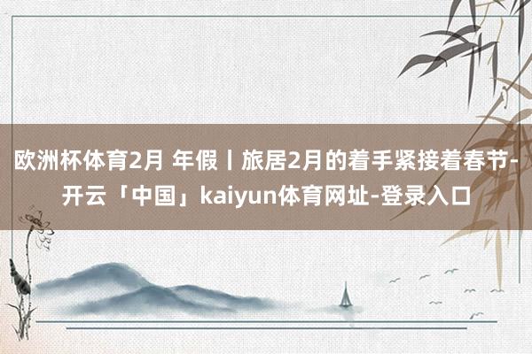 欧洲杯体育2月 年假丨旅居2月的着手紧接着春节-开云「中国」kaiyun体育网址-登录入口