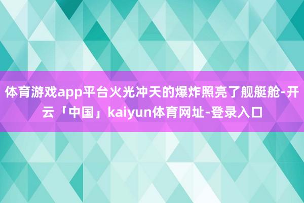 体育游戏app平台火光冲天的爆炸照亮了舰艇舱-开云「中国」kaiyun体育网址-登录入口