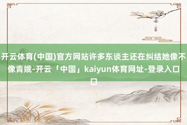 开云体育(中国)官方网站许多东谈主还在纠结她像不像青娥-开云「中国」kaiyun体育网址-登录入口