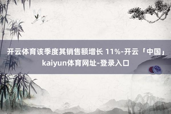 开云体育　　该季度其销售额增长 11%-开云「中国」kaiyun体育网址-登录入口