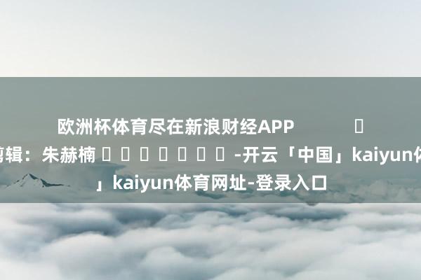 欧洲杯体育尽在新浪财经APP            						连累剪辑：朱赫楠 							-开云「中国」kaiyun体育网址-登录入口