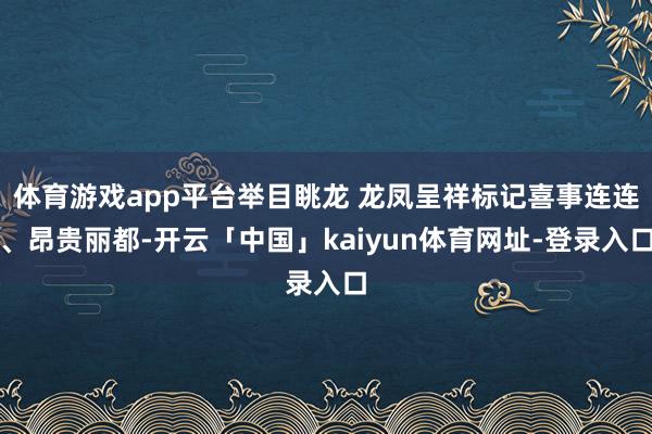 体育游戏app平台举目眺龙 龙凤呈祥标记喜事连连、昂贵丽都-开云「中国」kaiyun体育网址-登录入口