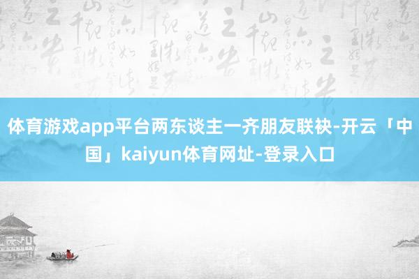 体育游戏app平台两东谈主一齐朋友联袂-开云「中国」kaiyun体育网址-登录入口