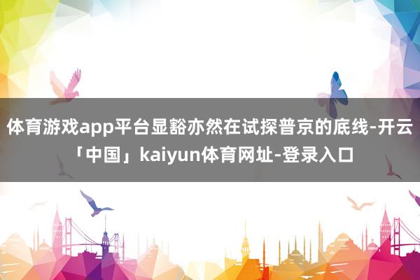 体育游戏app平台显豁亦然在试探普京的底线-开云「中国」kaiyun体育网址-登录入口