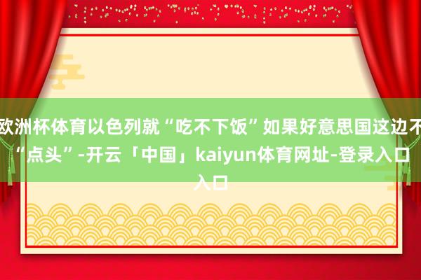 欧洲杯体育以色列就“吃不下饭”如果好意思国这边不“点头”-开云「中国」kaiyun体育网址-登录入口