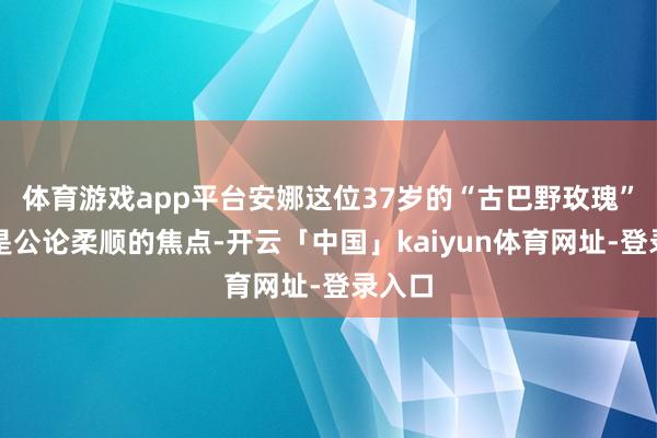 体育游戏app平台安娜这位37岁的“古巴野玫瑰”仍然是公论柔顺的焦点-开云「中国」kaiyun体育网址-登录入口