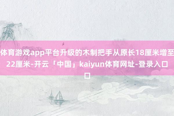 体育游戏app平台升级的木制把手从原长18厘米增至22厘米-开云「中国」kaiyun体育网址-登录入口