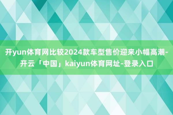开yun体育网比较2024款车型售价迎来小幅高潮-开云「中国」kaiyun体育网址-登录入口